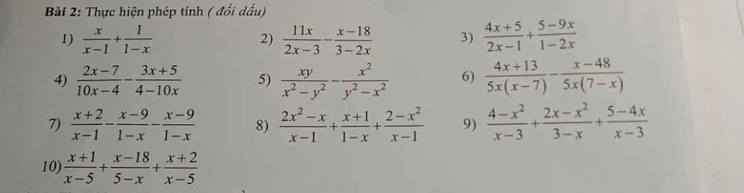 Thực hiện phép tính ( đổi dấu) 
1)  x/x-1 + 1/1-x   11x/2x-3 - (x-18)/3-2x   (4x+5)/2x-1 + (5-9x)/1-2x 
2) 
3) 
4)  (2x-7)/10x-4 - (3x+5)/4-10x  5)  xy/x^2-y^2 - x^2/y^2-x^2  6)  (4x+13)/5x(x-7) - (x-48)/5x(7-x) 
7)  (x+2)/x-1 - (x-9)/1-x - (x-9)/1-x  8)  (2x^2-x)/x-1 + (x+1)/1-x + (2-x^2)/x-1  9)  (4-x^2)/x-3 + (2x-x^2)/3-x + (5-4x)/x-3 
10)  (x+1)/x-5 + (x-18)/5-x + (x+2)/x-5 