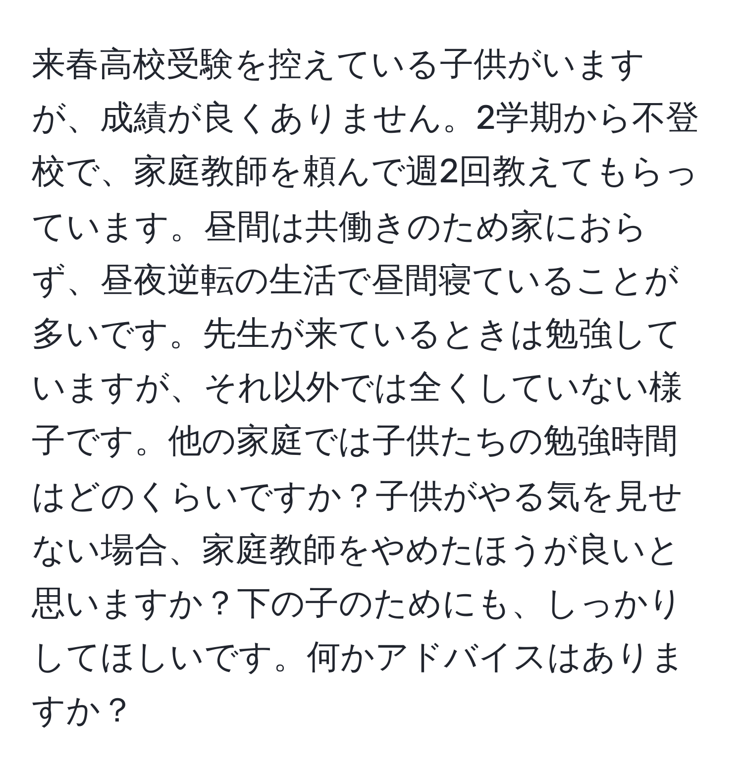 来春高校受験を控えている子供がいますが、成績が良くありません。2学期から不登校で、家庭教師を頼んで週2回教えてもらっています。昼間は共働きのため家におらず、昼夜逆転の生活で昼間寝ていることが多いです。先生が来ているときは勉強していますが、それ以外では全くしていない様子です。他の家庭では子供たちの勉強時間はどのくらいですか？子供がやる気を見せない場合、家庭教師をやめたほうが良いと思いますか？下の子のためにも、しっかりしてほしいです。何かアドバイスはありますか？