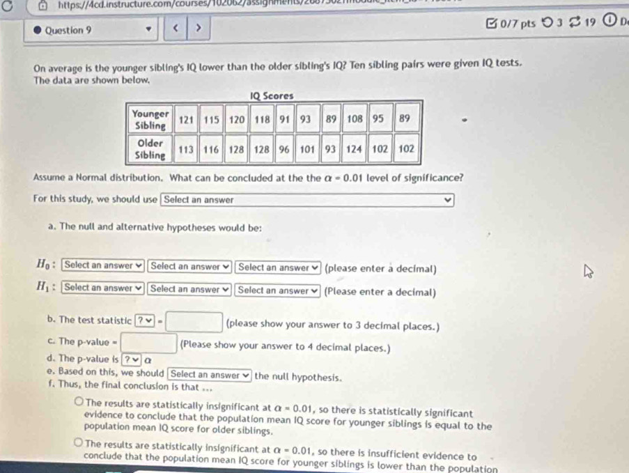 < > □0/7 pts O_3approx 19  enclosecircle1 
On average is the younger sibling's IQ lower than the older sibling's IQ? Ten sibling pairs were given IQ tests.
The data are shown below.
Assume a Normal distribution. What can be concluded at the the alpha =0.01 level of significance?
For this study, we should use Select an answer
a. The null and alternative hypotheses would be:
H_0 : Select an answer Select an answer Select an answer (please enter a decimal)
H_1 : Select an answer Select an answer Select an answer (Please enter a decimal)
b. The test statistic ? √ (please show your answer to 3 decimal places.)
c. The p-value = (Please show your answer to 4 decimal places.)
d. The p -value is ? v α
e. Based on this, we should Select an answer ✔ the null hypothesis.
f. Thus, the final conclusion is that ...
The results are statistically insignificant at a=0.01 , so there is statistically significant
evidence to conclude that the population mean IQ score for younger siblings is equal to the
population mean IQ score for older siblings.
The results are statistically insignificant at a=0.01 , so there is insufficient evidence to
conclude that the population mean IQ score for younger siblings is lower than the population