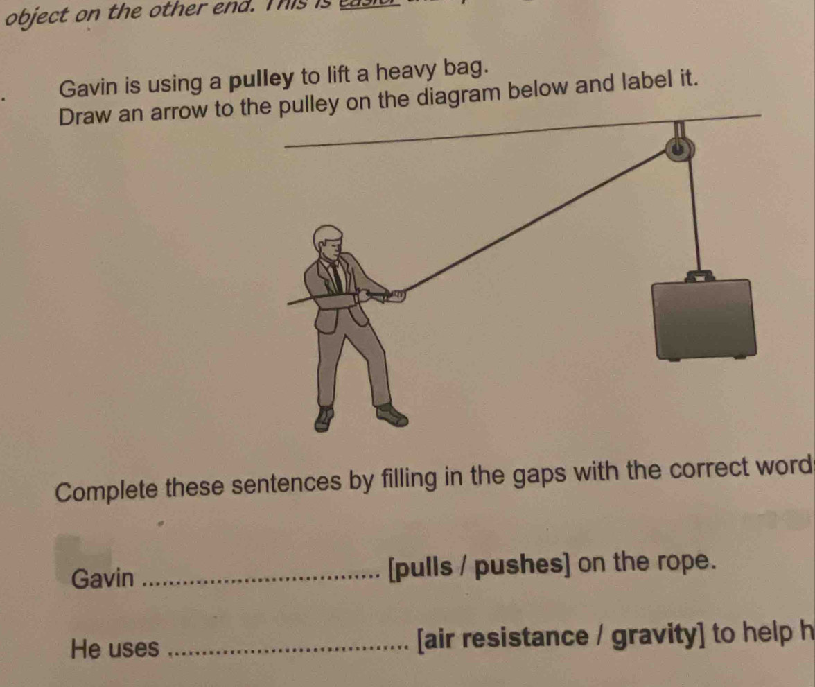 object on the other end. This is 
Gavin is using a pulley to lift a heavy bag. 
Draw an arrow to t diagram below and label it._ 
Complete these sentences by filling in the gaps with the correct word 
Gavin _[pulls / pushes] on the rope. 
He uses _[air resistance / gravity] to help h