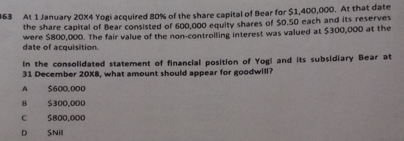 At 1 January 20X4 Yogi acquired 80% of the share capital of Bear for $1,400,000. At that date
the share capital of Bear consisted of 600,000 equity shares of $0.50 each and its reserves
were $800,000. The fair value of the non-controlling interest was valued at $300,000 at the
date of acquisition.
In the consolidated statement of financial position of Yogi and its subsidiary Bear at
31 December 20X8, what amount should appear for goodwill?
A $600,000
B $300,000
C £ $800,000
D_ $Nil