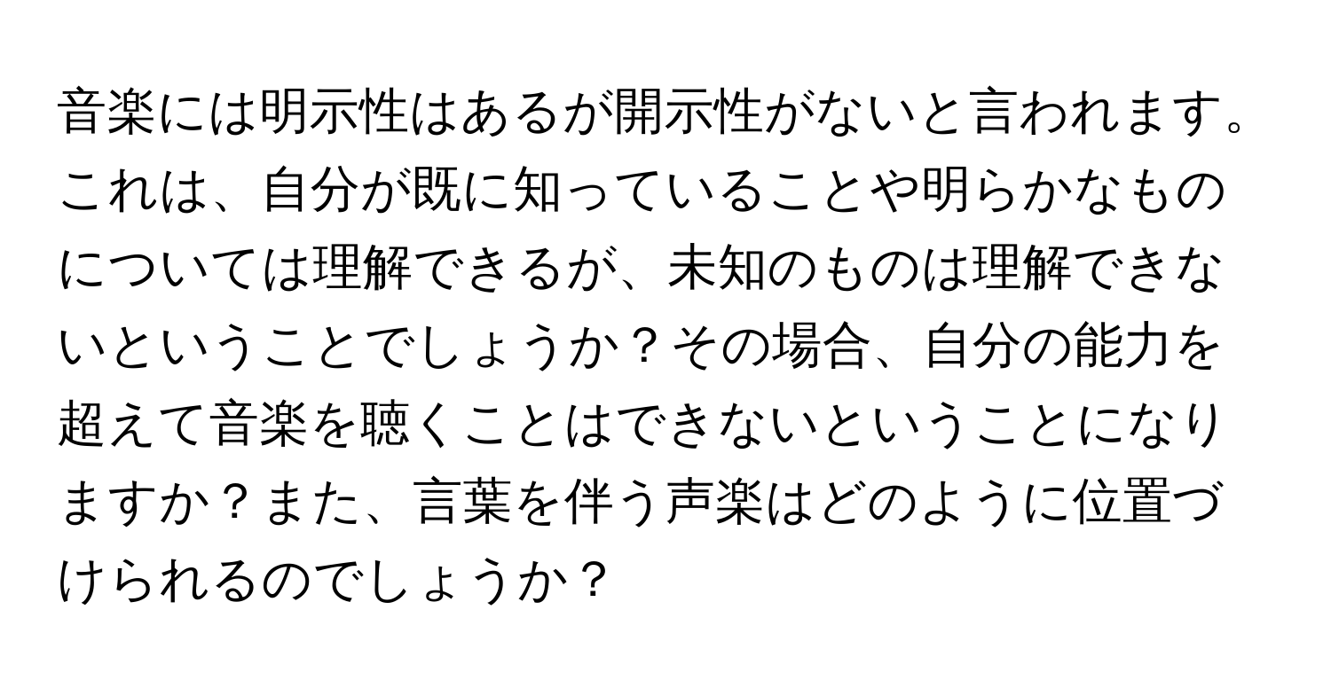 音楽には明示性はあるが開示性がないと言われます。これは、自分が既に知っていることや明らかなものについては理解できるが、未知のものは理解できないということでしょうか？その場合、自分の能力を超えて音楽を聴くことはできないということになりますか？また、言葉を伴う声楽はどのように位置づけられるのでしょうか？