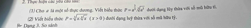 Thực hiện các yêu cầu sau: 
(1) Cho a là một số thực dương. Viết biểu thức P=a^(frac 3)5· sqrt[3](a^2) dưới dạng lũy thừa với số mũ hữu tì. 
(2) Viết biểu thức P=sqrt[3](x.sqrt [4]x)(x>0) dưới dạng luỹ thừa với số mũ hữu tỷ. 
Dạng 3. So sánh