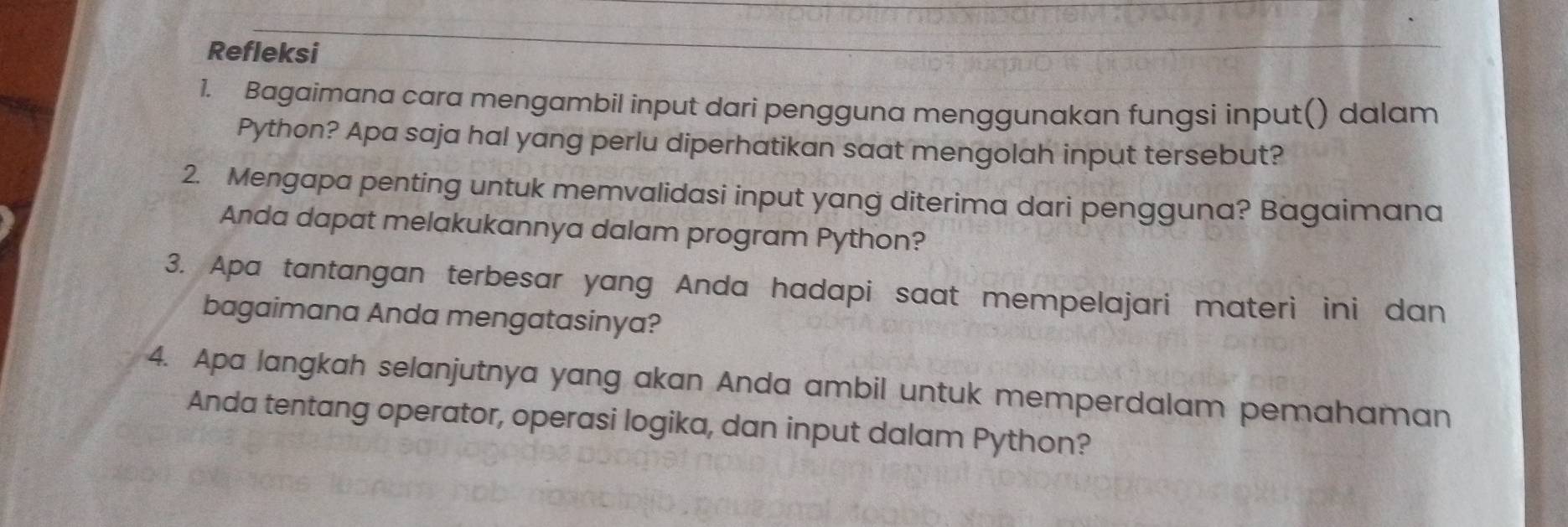 Refleksi 
1. Bagaimana cara mengambil input dari pengguna menggunakan fungsi input() dalam 
Python? Apa saja hal yang perlu diperhatikan saat mengolah input tersebut? 
2. Mengapa penting untuk memvalidasi input yang diterima dari pengguna? Bagaimana 
Anda dapat melakukannya dalam program Python? 
3. Apa tantangan terbesar yang Anda hadapi saat mempelajari materi ini dan 
bagaimana Anda mengatasinya? 
4. Apa langkah selanjutnya yang akan Anda ambil untuk memperdalam pemahaman 
Anda tentang operator, operasi logika, dan input dalam Python?