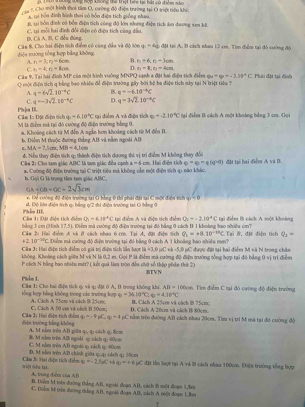 D. Điện trường tổng hợp không thể triệt tiểu tại bất cứ điểm nào
Câu 7. Cho một hình thoi tâm O, cường độ điện trường tại O triệt tiêu khi:
A. tại bốn đinh hình thoi có bốn điện tích giống nhau.
B. tại bốn đinh có bốn điện tích cùng độ lớn nhưng điện tích âm dương xen kẽ.
C. tại mỗi hai đỉnh đối diện có điện tích cùng dấu.
D. Cả A, B, C đều đúng.
Câu 8. Cho hai điện tích điểm có cùng dấu và độ lớn q_1=4q_2 :  đặt tại A, B cách nhau 12 cm. Tìm điểm tại đó cường độ
điện trường tổng hợp bằng không.
B.
A. r_1=3;r_2=6cm. r_1=6;r_2=3cm.
C. r_1=4;r_2=8cm. D. r_1=8;r_2=4cm.
Câu 9. Tại hai đỉnh MP của một hình vuông MNPQ cạnh a đặt hai điện tích điểm q_M=q_P=-3.10^(-6)C. Phải đặt tại đỉnh
Q một điện tích q bằng bao nhiêu để điện trường gây bởi hệ ba điện tích này tại N triệt tiêu ?
A. q=6sqrt(2).10^(-6)C B. q=-6.10^(-6)C
C. q=-3sqrt(2).10^(-6)C D. q=3sqrt(2).10^(-6)C
Phận II.
Câu 1: Đặt điện tích q_1=6.10^(-8)Ct li điểm A và điện tích q_2=-2.10^(-8)C tại điểm B cách A một khoảng bằng 3 cm. Gọi
M là điểm mà tại đó cường độ điện trường bằng 0.
a. Khoảng cách từ M đến A ngắn hơn khoảng cách từ M đến B.
b. Điểm M thuộc đường thẳng AB và nằm ngoài AB
c. MA=7,1cm;MB=4,1cm
d. Nếu thay điện tích q2 thành điện tích dương thì vị trí điểm M không thay đổi
Câu 2: Cho tam giác ABC là tam giác đều cạnh a=6cm. Hai điện tích q_1=q_2=q(q>0) đặt tại hai điểm A và B.
a. Cường độ điện trường tại C triệt tiêu mà không cần một điện tích q₃ nào khác.
b. Gọi G là trọng tâm tam giác ABC,
GA=GB=GC=2sqrt(3)cm
c. Để cường độ điện trường tại G bằng 0 thì phải đặt tại C một điện tích q_3<0</tex>
đ. Độ lớn điện tích q₃ bằng q/2 thì điện trường tai G bằng 0
Phần III.
Câu 1: Đặt điện tích điểm Q_1=6.10^(-8)C tai điểm A và điện tích điểm Q_2=-2.10^(-8)C tại điểm B cách A một khoảng
bằng 3 cm (Hình 17.5). Điểm mà cường độ điện trường tại đó bằng 0 cách B 1 khoảng bao nhiêu cm?
Câu 2: Hai điểm A và B cách nhau 6 cm. Tại A, đặt điện tích Q_1=+8.10^(-10)C. Tại B, đặt điện tích Q_2=
+2.10^(-10)C C. Điểm mà cường độ điện trường tại đó bằng 0 cách A 1 khoảng bao nhiêu mm?
Câu 3: Hai điện tích điểm có giá trị điện tích lần lượt là +3,0 μC và -5,0 μC được đặt tại hai điểm M và N trong chân
không. Khoảng cách giữa M và N là 0,2 m. Gọi P là điểm mà cường độ điện trường tổng hợp tại đó bằng 0 vị trí điểm
P cách N bằng bao nhiêu mét? ( kết quả làm tròn đến chữ số thập phân thứ 2)
BTVN
Phần I.
Câu 1: Cho hai điện tích qỉ và q₂ đặt ở A, B trong không khí. AB=100cm. Tìm điểm C tại đó cường độ điện trường
tổng hợp bằng không trong các trường hợp q_1=36.10^(-6)C;q_2=4.10^(-6)C
A. Cách A 75cm và cách B 25cm; B. Cách A 25cm và cách B 75cm;
C. Cách A 50 cm và cách B 50cm; D. Cách A 20cm và cách B 80cm.
Câu 2: Hai điện tích điểm q_1=-9mu C,q_2=4 μC nằm trên đường AB cách nhau 20cm. Tìm vị trí M mà tại đó cường độ
điện trường bằng không
A. M nằm trên AB giữa q1, q2 cách q2 8cm
B. M nằm trên AB ngoài q2 cách q2 40cm
C. M nằm trên AB ngoài qí cách qí 40cm
D. M nằm trên AB chính giữa q1,q2 cách q2 10cm
Câu 3: Hai điện tích điểm q_1=-2,5mu C và q_2=+6 μC đặt lần lượt tại A và B cách nhau 100cm. Điện trường tổng hợp
triệt tiêu tại:
A. trung điểm của AB
B. Điểm M trên đường thẳng AB, ngoài đoạn AB, cách B một đoạn 1,8m
C. Điểm M trên đường thẳng AB, ngoài đoạn AB, cách A một đoạn 1,8m
7