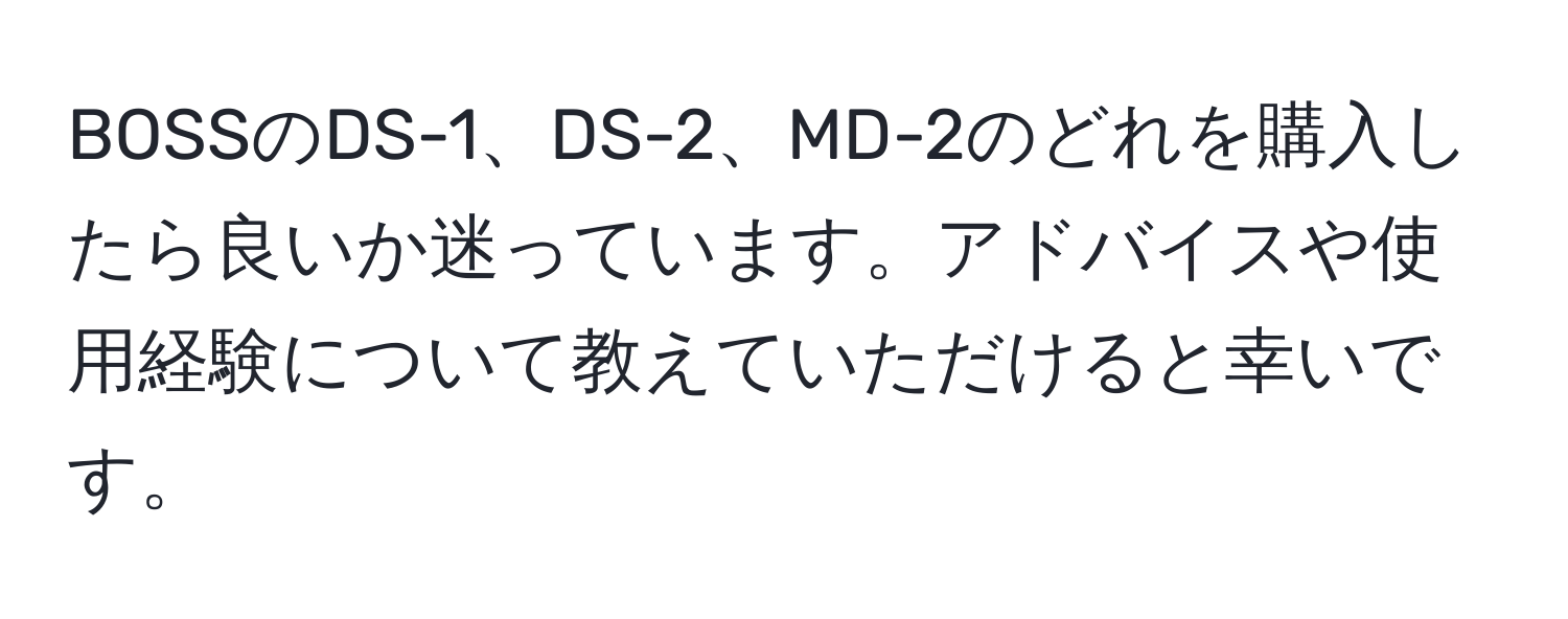 BOSSのDS-1、DS-2、MD-2のどれを購入したら良いか迷っています。アドバイスや使用経験について教えていただけると幸いです。