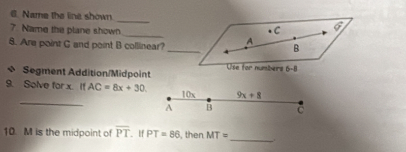 Name the line shown. 
_ 
7. Name the plane shown _C 6
8. Are point G and point B collinear? 
_ 
A 
B 
Use for numbers 6-8 
Segment Addition/Midpoint 
_ 
9. Solve for x. If AC=8x+30. 10x 9x+8
A B
C
10. M is the midpoint of overline PT. If PT=86 , then MT= _ .