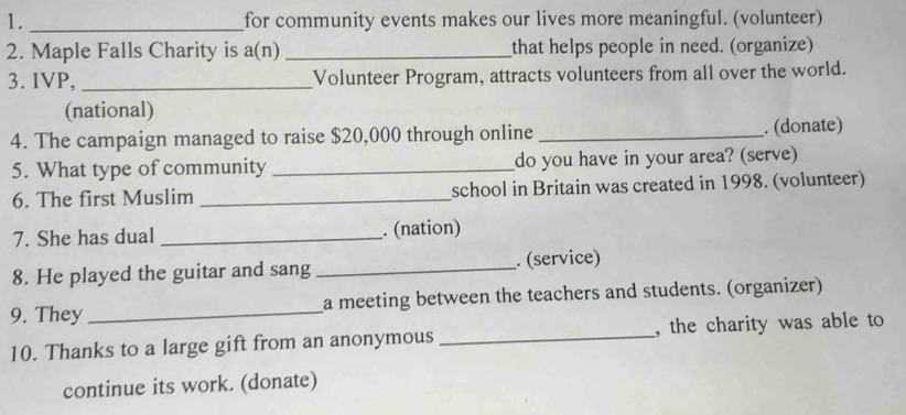 for community events makes our lives more meaningful. (volunteer) 
2. Maple Falls Charity is a(n) _that helps people in need. (organize) 
3. IVP, _Volunteer Program, attracts volunteers from all over the world. 
(national) 
4. The campaign managed to raise $20,000 through online _. (donate) 
5. What type of community _do you have in your area? (serve) 
6. The first Muslim _school in Britain was created in 1998. (volunteer) 
7. She has dual _. (nation) 
8. He played the guitar and sang _. (service) 
9. They _a meeting between the teachers and students. (organizer) 
10. Thanks to a large gift from an anonymous _, the charity was able to 
continue its work. (donate)