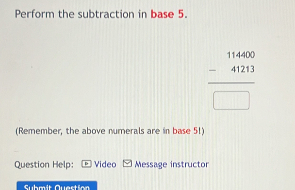 Perform the subtraction in base 5.
beginarrayr 11460 -41213 hline □ endarray
(Remember, the above numerals are in base 5!) 
Question Help: Video Message instructor 
Submit Question