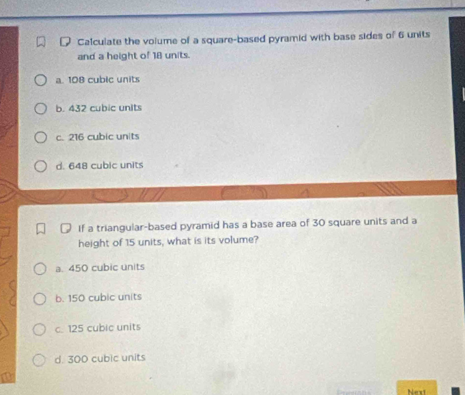 Calculate the volume of a square-based pyramid with base sides of 6 units
and a height of 18 units.
a. 108 cublc units
b. 432 cubic units
c. 216 cubic units
d. 648 cubic units
If a triangular-based pyramid has a base area of 30 square units and a
height of 15 units, what is its volume?
a. 450 cubic units
b. 150 cubic units
c. 125 cubic units
d. 300 cubic units
Next