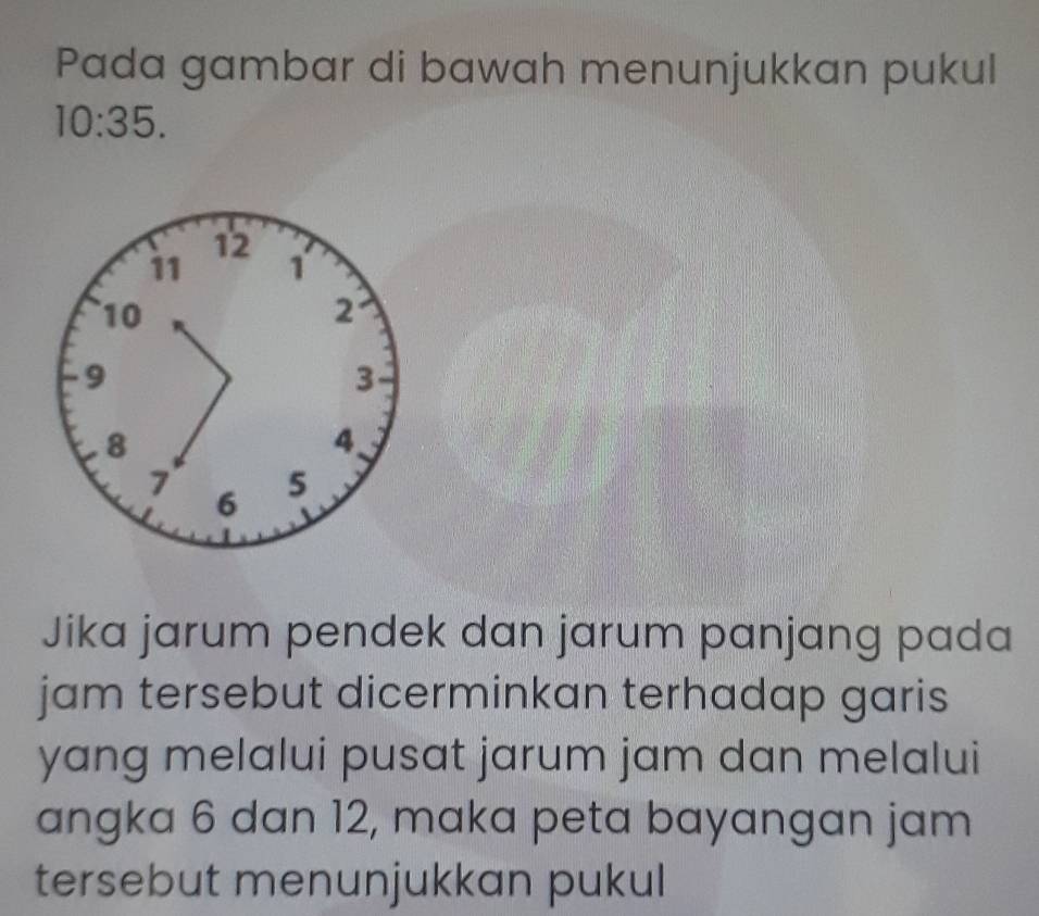 Pada gambar di bawah menunjukkan pukul
10:35.
12
11 1
10
2
9
3
8
4.
7 5
6
Jika jarum pendek dan jarum panjang pada 
jam tersebut dicerminkan terhadap garis 
yang melalui pusat jarum jam dan melalui 
angka 6 dan 12, maka peta bayangan jam 
tersebut menunjukkan pukul