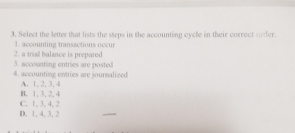 Select the letter that lists the steps in the accounting cycle in their correct order.
1. accounting transactions occur
2. a trial balance is prepared
3. accounting entries are posted
4. accounting entries are journalized
A. 1, 2, 3, 4
B. 1, 3, 2, 4
C. 1, 3, 4, 2
D. 1, 4, 3, 2
_