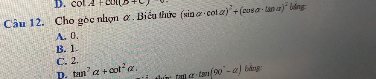 cot A+cot (B+C)-
Câu 12. Cho góc nhọn α. Biểu thức (sin alpha · cot alpha )^2+(cos alpha · tan alpha )^2 bǎng:
A. 0.
B. 1.
C. 2.
D. tan^2alpha +cot^2alpha. tan alpha · tan (90°-alpha ) bằng: