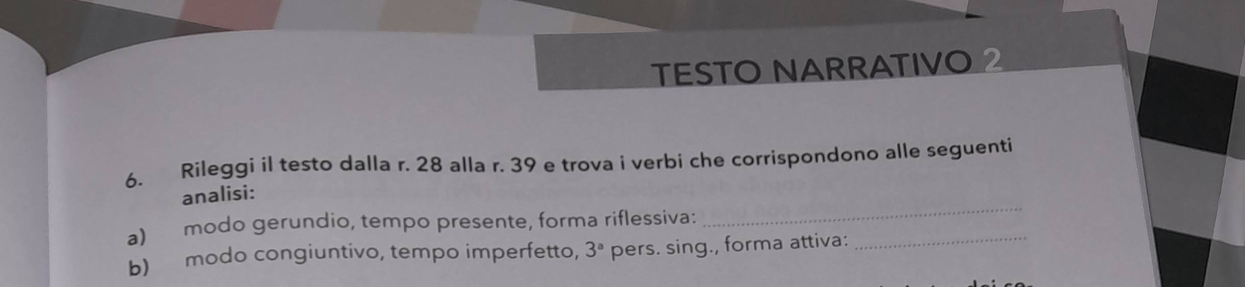 TESTO NARRATIVO 2 
6. Rileggi il testo dalla r. 28 alla r. 39 e trova i verbi che corrispondono alle seguenti 
analisi: 
a) modo gerundio, tempo presente, forma riflessiva: 
_ 
b) modo congiuntivo, tempo imperfetto, 3^a pers. sing., forma attiva: 
_