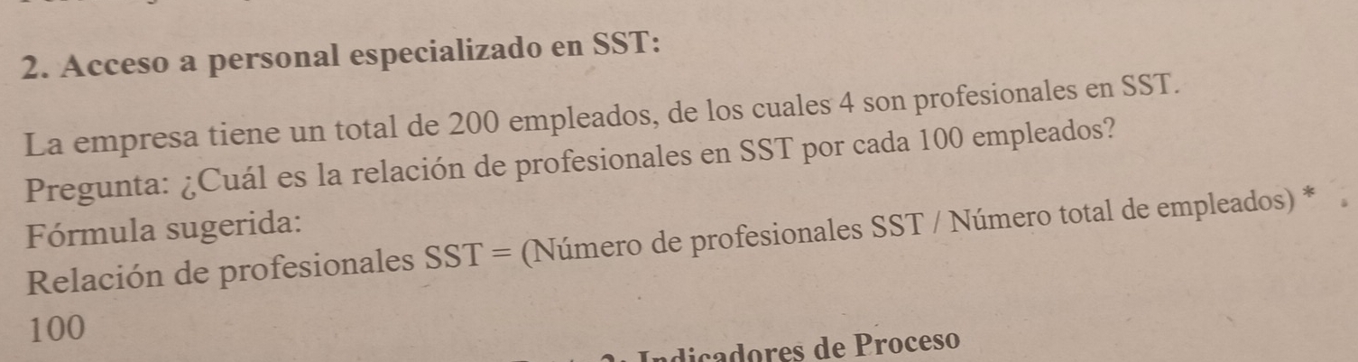 Acceso a personal especializado en SST: 
La empresa tiene un total de 200 empleados, de los cuales 4 son profesionales en SST. 
Pregunta: ¿Cuál es la relación de profesionales en SST por cada 100 empleados? 
Fórmula sugerida: 
Relación de profesionales SST= (Número de profesionales SST / Número total de empleados) *
100
ndica dores de Proceso