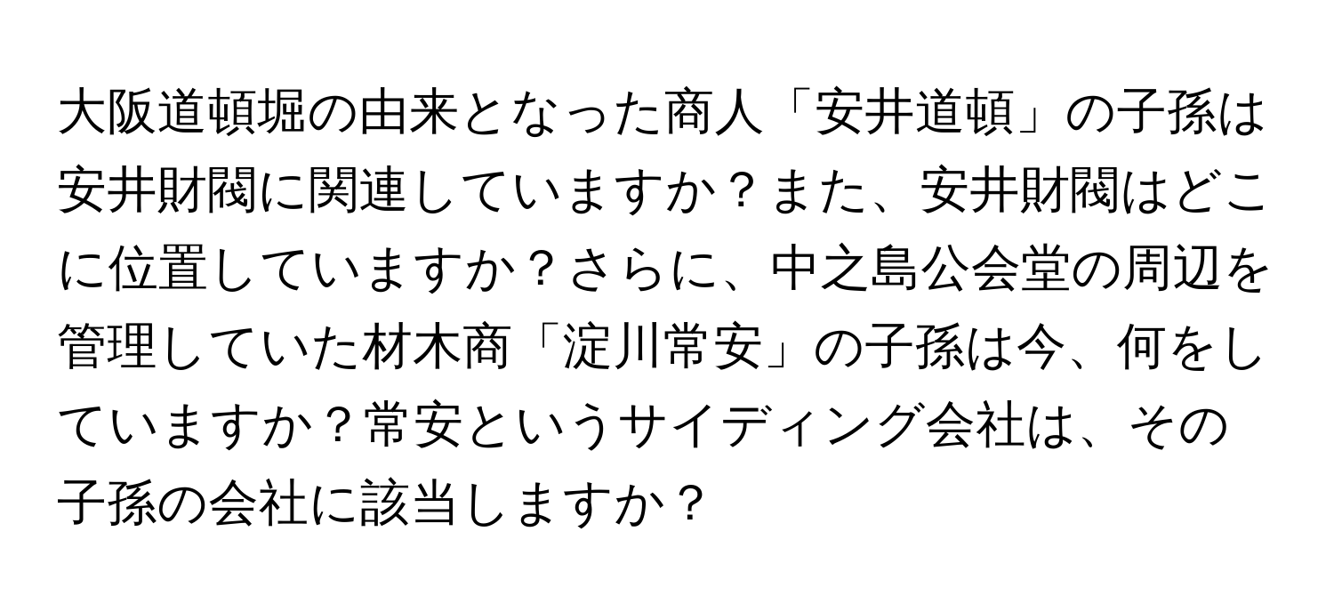 大阪道頓堀の由来となった商人「安井道頓」の子孫は安井財閥に関連していますか？また、安井財閥はどこに位置していますか？さらに、中之島公会堂の周辺を管理していた材木商「淀川常安」の子孫は今、何をしていますか？常安というサイディング会社は、その子孫の会社に該当しますか？