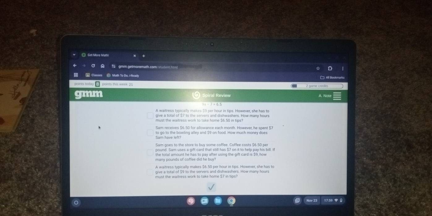 Get More Math 
gmm.getmoremath.com/student.html 
Classe Math To Do, i-Ready 
points today points this week 21 
2 game credits 
im Spiral Review A. Note
9x-7=6.5
A waitress typically makes $9 per hour in tips. However, she has to 
give a total of $7 to the servers and dishwashers. How many hours
must the waitress work to take home $6.50 in tips? 
Sam receives $6.50 for allowance each month. However, he spent $7
to go to the bowling alley and $9 on food. How much money does 
Sam have left? 
Sam goes to the store to buy some coffee. Coffee costs $6.50 per
pound. Sam uses a gift card that still has $7 on it to help pay his bill. It 
the total amount he has to pay after using the gift card is $9, how 
many pounds of coffee did he buy? 
A waitress typically makes $6.50 per hour in tips. However, she has to 
give a total of $9 to the servers and dishwashers. How many hours
must the waitress work to take home $7 in tips? 
Nov 23 17:5