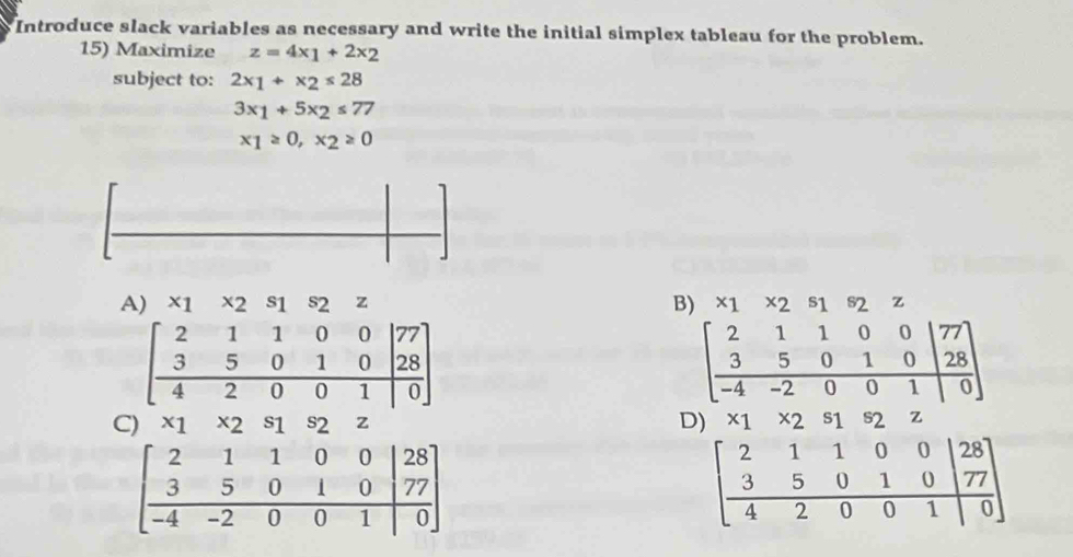 Introduce slack variables as necessary and write the initial simplex tableau for the problem.
15) Maximize z=4x_1+2x_2
subject to: 2x_1+x_2≤ 28
3x_1+5x_2≤ 77
x_1≥ 0, x_2≥ 0
B)
A) * 1 * 2 z * 2 z
beginbmatrix 2&1&1&0&0|77 3&5&0&1&0|28 hline 4&2&0&0&1|0endarray
beginbmatrix 2&1&1&0&0|77 3&5&0&1&0|28 -4&-2&0&0&1|0endbmatrix
C) * 1x2 s_1 S2 z D) ^x1^x2^s1 2 Z
beginbmatrix 2&1&1&0&0|28 3&5&0&1&0|77 -4&-2&0&0&1|0endbmatrix
beginbmatrix 2&1&1&0&0&|28 3&5&0&1&0|77 4&2&0&0&1|0endbmatrix