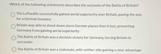 Which of the following statements describes the outcome of the Battle of Britain?
The Luftwaffe successfully gained aerial superiority over Britain, paving the way
for a German invasion
Britain was able to shoot down more German planes than it lost, preventing
Germany from gaining aerial superiority
The Battle of Britain was a decisive victory for Germany, forcing Britain to
surrender
The Battle of Britain was a stalemate, with neither side gaining a clear advantage