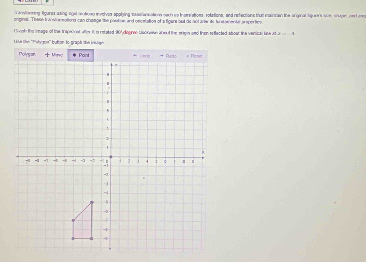 Transforming figures using rigid motions involves applying transformations such as translations, rotations, and reflections that maintain the original figure's size, shape, and ang 
original. These transformations can change the position and orientation of a figure but do not alter its fundamental properties. 
Graph the image of the trapezoid after it is rotated 90degree clockwise about the origin and then reflected about the vertical line at x=-4. 
Use the ''Polygon'' button to graph the image.