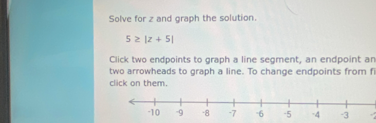 Solve for z and graph the solution.
5≥ |z+5|
Click two endpoints to graph a line segment, an endpoint an 
two arrowheads to graph a line. To change endpoints from fi 
click on them.