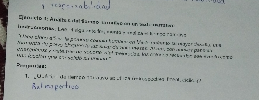 Análisis del tiempo narrativo en un texto narrativo 
Instrucciones: Lee el siguiente fragmento y analiza el tiempo narrativo: 
''Hace cinco años, la primera colonia humana en Marte enfrentó su mayor desafío: una 
tormenta de polvo bloqueó la luz solar durante meses. Ahora, con nuevos paneles 
energéticos y sistemas de soporte vital mejorados, los colonos recuerdan ese evento como 
una lección que consolidó su unidad." 
Preguntas: 
1. ¿Qué tipo de tiempo narrativo se utiliza (retrospectivo, lineal, cíclico)?