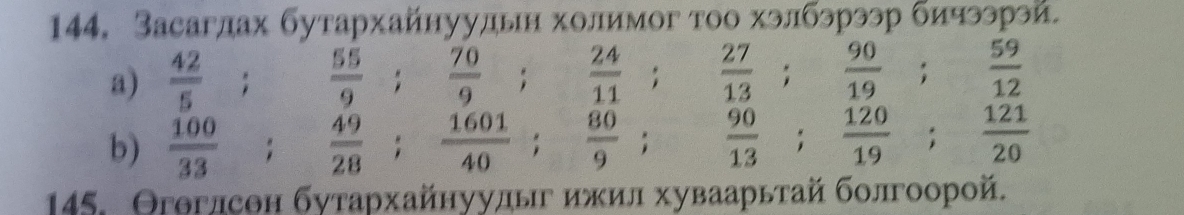 Засаглах бутархайнуулдьн холимог тоо хэлбэрээр бичээрэй 
a)  42/5   55/9 ;  70/9 ;  24/11 ;  27/13 ;  90/19 ;  59/12 
b)  100/33 ;  49/28 ;  1601/40 ;  80/9 ; □  90/13 ;  120/19 ;  121/20 
145. Θгθглсон бутархайнуулыг ижил хуваарьтай болгоорой.