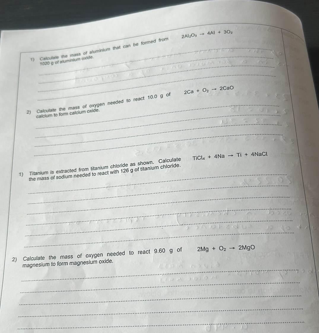 Calculate the mass of aluminium that can be formed from 2Al_2O_3to 4Al+3O_2
_
102D g of aluminium oxide. 
_ 
_ 
2) Calculate the mass of oxygen needed to react 10.0 g of 2Ca+O_2to 2CaO
_calcium to form calcium oxide. 
_ 
_ 
1) Titanium is extracted from titanium chloride as shown. Calculate TiCl_4+4Nato Ti+4NaCl
_the mass of sodium needed to react with 126 g of titanium chloride. 
_ 
_ 
_ 
_ 
_ 
2) Calculate the mass of oxygen needed to react 9.60 g of 2Mg+O_2to 2MgO
_ 
magnesium to form magnesium oxide. 
_ 
_ 
_ 
_