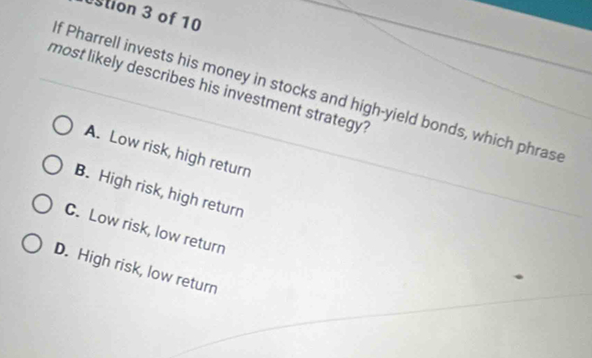 stion 3 of 10
most likely describes his investment strategy?
f Pharrell invests his money in stocks and high-yield bonds, which phras
A. Low risk, high return
B. High risk, high return
C. Low risk, low return
D. High risk, low return