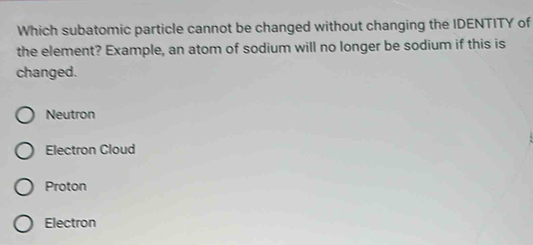 Which subatomic particle cannot be changed without changing the IDENTITY of
the element? Example, an atom of sodium will no longer be sodium if this is
changed.
Neutron
Electron Cloud
Proton
Electron