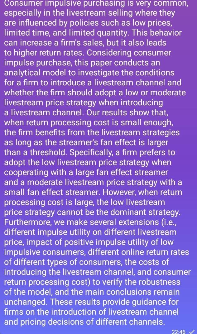 Consumer impulsive purchasing is very common, 
especially in the livestream selling where they 
are influenced by policies such as low prices, 
limited time, and limited quantity. This behavior 
can increase a firm's sales, but it also leads 
to higher return rates. Considering consumer 
impulse purchase, this paper conducts an 
analytical model to investigate the conditions 
for a firm to introduce a livestream channel and 
whether the firm should adopt a low or moderate 
livestream price strategy when introducing 
a livestream channel. Our results show that, 
when return processing cost is small enough, 
the firm benefits from the livestream strategies 
as long as the streamer's fan effect is larger 
than a threshold. Specifically, a firm prefers to 
adopt the low livestream price strategy when 
cooperating with a large fan effect streamer 
and a moderate livestream price strategy with a 
small fan effect streamer. However, when return 
processing cost is large, the low livestream 
price strategy cannot be the dominant strategy. 
Furthermore, we make several extensions (i.e., 
different impulse utility on different livestream 
price, impact of positive impulse utility of low 
impulsive consumers, different online return rates 
of different types of consumers, the costs of 
introducing the livestream channel, and consumer 
return processing cost) to verify the robustness 
of the model, and the main conclusions remain 
unchanged. These results provide guidance for 
firms on the introduction of livestream channel 
and pricing decisions of different channels. 
22:46