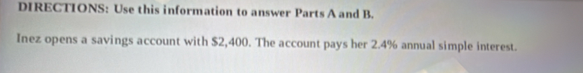 DIRECTIONS: Use this information to answer Parts A and B. 
Inez opens a savings account with $2,400. The account pays her 2.4% annual simple interest.