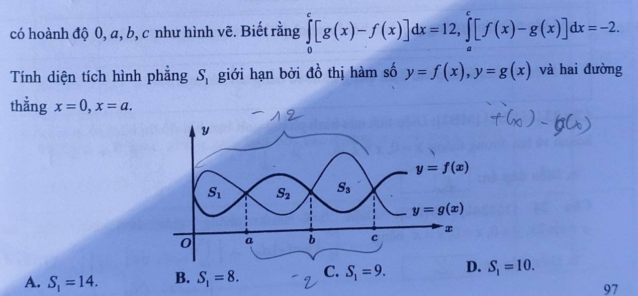 có hoành độ 0, a, b, c như hình vẽ. Biết rằng ∈tlimits _0^(c[g(x)-f(x)]dx=12,∈tlimits _a^c[f(x)-g(x)]dx=-2.
Tính diện tích hình phẳng giới hạn bởi đồ thị hàm số y=f(x),y=g(x) và hai đường
S_1)
thẳng x=0,x=a.
B.
A. S_1=14. S_1=8.
C. S_1=9.
D. S_1=10.
97