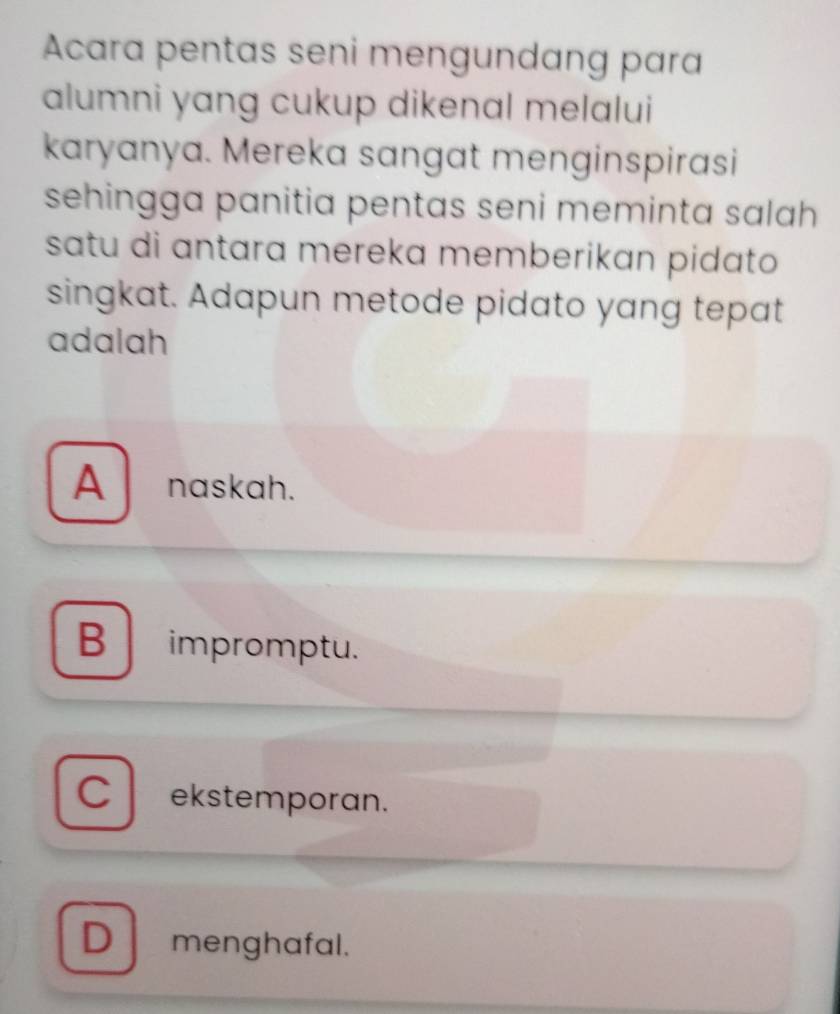 Acara pentas seni mengundang para
alumni yang cukup dikenal melalui
karyanya. Mereka sangat menginspirasi
sehingga panitia pentas seni meminta salah 
satu di antara mereka memberikan pidato 
singkat. Adapun metode pidato yang tepat
adalah
A naskah.
B impromptu.
C ekstemporan.
D menghafal.