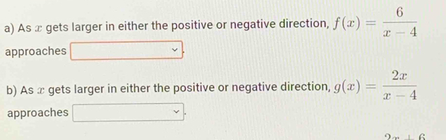 As x gets larger in either the positive or negative direction, f(x)= 6/x-4 
approaches □ □
b) As æ gets larger in either the positive or negative direction, g(x)= 2x/x-4 
approaches □.
2x+6