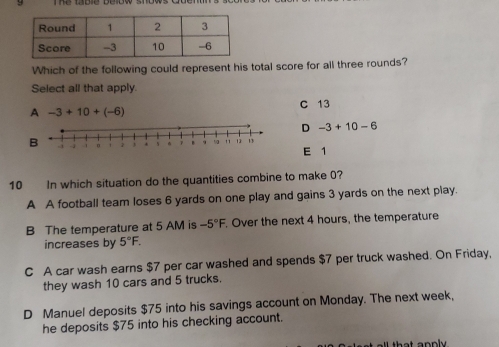 Which of the following could represent his total score for all three rounds?
Select all that apply.
A -3+10+(-6)
C 13
D -3+10-6
E 1
10 In which situation do the quantities combine to make 0?
A A football team loses 6 yards on one play and gains 3 yards on the next play.
B The temperature at 5 AM is -5°F. Over the next 4 hours, the temperature
increases by 5°F.
C A car wash earns $7 per car washed and spends $7 per truck washed. On Friday,
they wash 10 cars and 5 trucks.
D Manuel deposits $75 into his savings account on Monday. The next week,
he deposits $75 into his checking account.