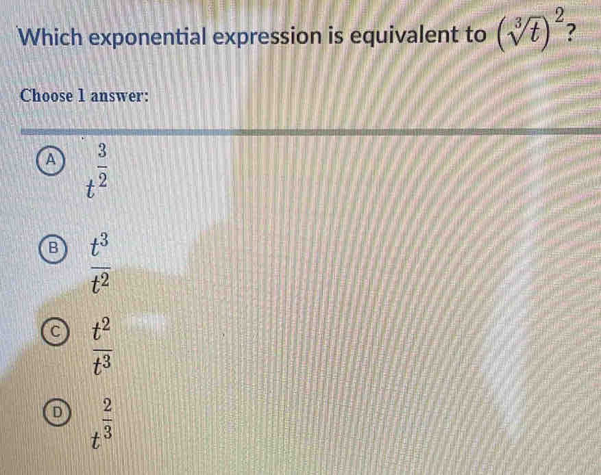 Which exponential expression is equivalent to (sqrt[3](t))^2 7
Choose 1 answer:
A t^(frac 3)2
B  t^3/t^2 
C  t^2/t^3 
D t^(frac 2)3