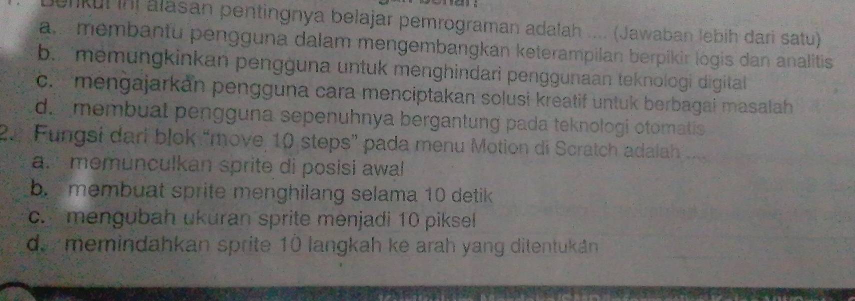 enkui inị álasan pentingnya belajar pemrograman adalah .... (Jawaban lebih dari satu)
ammembantu pengguna dalam mengembangkan keterampilan berpikir logis dan analitis
b. memungkinkan pengguna untuk menghindari penggunaan teknologi digitall
c. mengajarkán pengguna cara menciptakan solusi kreatif untuk berbagai masalah
d. membual pengguna sepenuhnya bergantung pada teknologi otomatis
22 Fungsi dari blok “move, 10 steps” pada menu Motion di Scratch adalah 
a. memunculkan sprite di posisi awal
b. membuat sprite menghilang selama 10 detik
c. mengubah ukuran sprite menjadi 10 piksel
d. memindahkan sprite 1ǜ langkah ke arah yang ditentukán