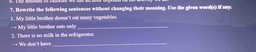 The amount of calories we use an hour depen 
7. Rewrite the following sentences without changing their meaning. Use the given word(s) if any. 
1. My little brother doesn’t eat many vegetables. 
→ My little brother eats only_ 
2. There is no milk in the refrigerator. 
We don’t have_