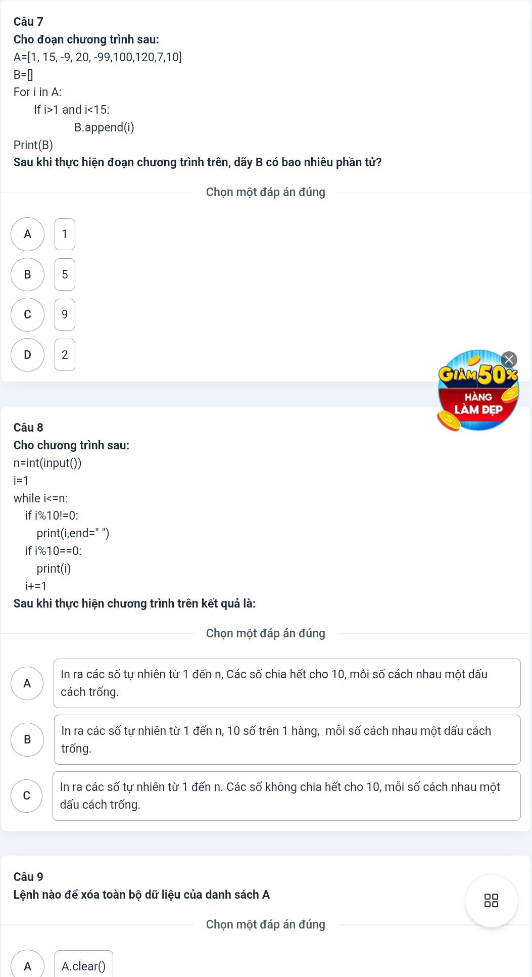 Cho đoạn chương trình sau:
A=[1,15,-9,20,-99,100,120,7,10]
B=[]
For i in A:
Ifi>1 and i<15</tex> 
B.apper d(i) 
Print(B)
Sau khi thực hiện đoạn chương trình trên, dãy B có bao nhiêu phần tử?
_ Chọn một đáp án đúng
_
A 1
B 5
C 9
D 2
GIM50
HAnG
làm dẹp
Câu 8
Cho chương trình sau:
n=int (input())
i=1
while i : 
if i% 10!=0 :
print(i,end=''
if i% 10==0 :
print(i)
i+=1
Sau khi thực hiện chương trình trên kết quả là:
Chọn một đáp án đúng
_
In ra các số tự nhiên từ 1 đến n, Các số chia hết cho 10, mỗi số cách nhau một dấu
A cách trống.
In ra các số tự nhiên từ 1 đến n, 10 số trên 1 hàng, mỗi số cách nhau một dấu cách
B trống.
In ra các số tự nhiên từ 1 đến n. Các số không chia hết cho 10, mỗi số cách nhau một
C
dấu cách trống.
Câu 9
Lệnh nào để xóa toàn bộ dữ liệu của danh sách A
_
Chọn một đáp án đúng
A A.clear()