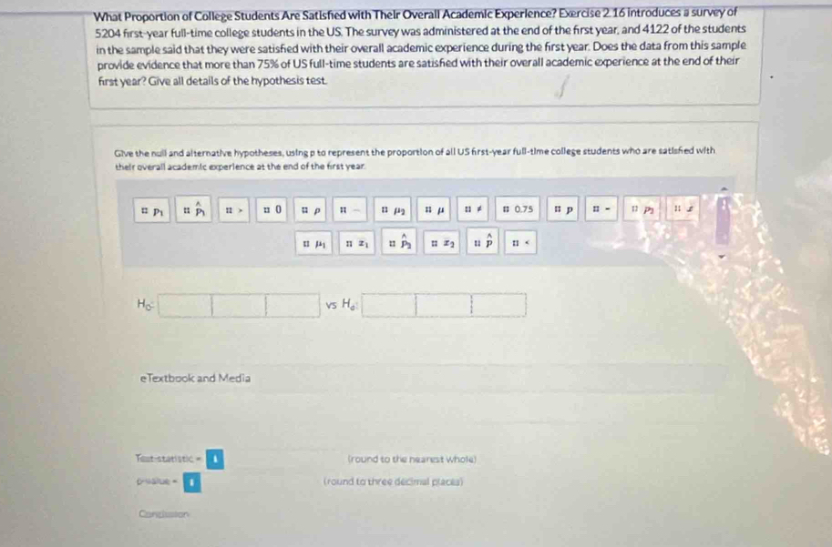 What Proportion of College Students Are Satisfied with Their Overall Academic Experience? Exercise 2. 16 introduces a survey of
5204 first- year full-time college students in the US. The survey was administered at the end of the first year, and 4122 of the students 
in the sample said that they were satisfied with their overall academic experience during the first year. Does the data from this sample 
provide evidence that more than 75% of US full-time students are satisfied with their overall academic experience at the end of their 
first year? Give all details of the hypothesis test. 
Give the null and alternative hypotheses, using p to represent the proportion of all US first-year full-time college students who are satisfed with 
their overall academic experlence at the end of the first year.
P_1 " P_1 11> n 0 u ρ π - n j n μ :1!= 0.75 n p □ - 11 B 
u mu _1 n x_1 1 hat P_2 x_2 u hat p 11
H_c
VS H_a
eTextbook and Media 
Taut-statistic = (round to the nearest whole) 
osalue (round to three decimal places) 
Candiasion