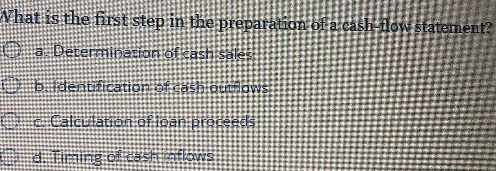 What is the first step in the preparation of a cash-flow statement?
a. Determination of cash sales
b. Identification of cash outflows
c. Calculation of loan proceeds
d. Timing of cash inflows