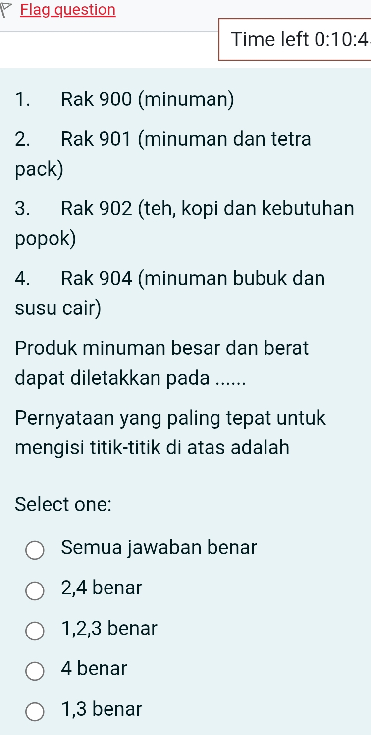 Flag question
Time left 0:10:4 
1. Rak 900 (minuman)
2. Rak 901 (minuman dan tetra
pack)
3. Rak 902 (teh, kopi dan kebutuhan
popok)
4. Rak 904 (minuman bubuk dan
susu cair)
Produk minuman besar dan berat
dapat diletakkan pada ......
Pernyataan yang paling tepat untuk
mengisi titik-titik di atas adalah
Select one:
Semua jawaban benar
2, 4 benar
1, 2, 3 benar
4 benar
1, 3 benar