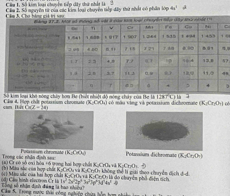 Cầu 1. Số kim loại chuyển tiếp dãy thứ nhất là3
Câu 2. Số nguyên tử của các kim loại chuyển tiếp dãy thứ nhất có phân lớp 4s^1
Câu 3. Cho bảng giá trị sau:
C
C
, 9
7
8,
D
Số kim loại khó nóng chảy hơn Be (biết nhiệt dộ nóng chảy của Be là 1287°C) là
Câu 4. Hợp chât potassium chromate (K_2CrO_4) có mẫu vàng và potassium dichromate (K_2Cr_2O_7) có
cam Biết Cr(Z=24)
Potassium chromate (K_2CrO_4) Potassium dichromate (K_2Cr_2O_7)
Trong các nhận định sau:
(a) Cr có sồ oxi hỏa +6 tong hai hợp chất K_2CrO_4 và K_2Cr_2O_7
(b) Màu sắc của hợp chất K_2CrO_4 và K_2Cr_2O 7 không thể lí giải theo chuyển dịch d-d.
(c) Màu sắc của hai hợp chất K_2CrO_4 và K_2Cr_2O_7 là do chuyển phố diện tích.
(d) Cầu hình electron Čr là 1s^22s^22p^63s^23p^63d^54s^1to
Tổng số nhận định đúng là bao nhiều?
Câu 5. Trong nược thái công nghiệp chứa hỗn hơn nhiều