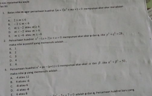 si-kisi matematika wajib
las XII
1. Batas nilai m agar persamaan kuadrat (m+3)x^2+mx+1=0 mempunyai akar-akar real adalah
_
A. 2≤ m≤ 6
B. -2≤ m<6</tex>
C. m≤ -2 atau m≥ 6
D. m atau m>6
E. m≤ -6 atau m≥ -6
2. Persamaan kuadrat x^2-(a+2)x+a=0 mempunyai akar-akar p dan q. Jika p^2+q^2=28, 
maka nilai a positif yang memenuhi adaiah ....
A. 1
B. 2
C. 3
D. 4
E. 6
3. Persamaan kuadrat x^2+px-(p+1)=0 mempunyai akar-akar α dan β. Jika alpha^2+beta^2=50. 
maka nilai p yang memenuhi adaiah ....
A. -4 atau 12
B. 4 atuau -6
C. -8 atau 6
D. -6 atau -8
E. 6 atau 8^25x+7=0 adalah p dan q. Persamaan kuadrat baru yang