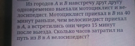 Из городов А и Β навстречу друг другу 
одновременно выехали Мотоциклист и ве- 
лосипедист. Мотоциклист цриехалв В на 40
Минут раньПе, чем велосипедист приехал 
в А, а встретились они через 15 минут 
после выезда. Сколько часов затратил на 
путь из В в А велосипедист?