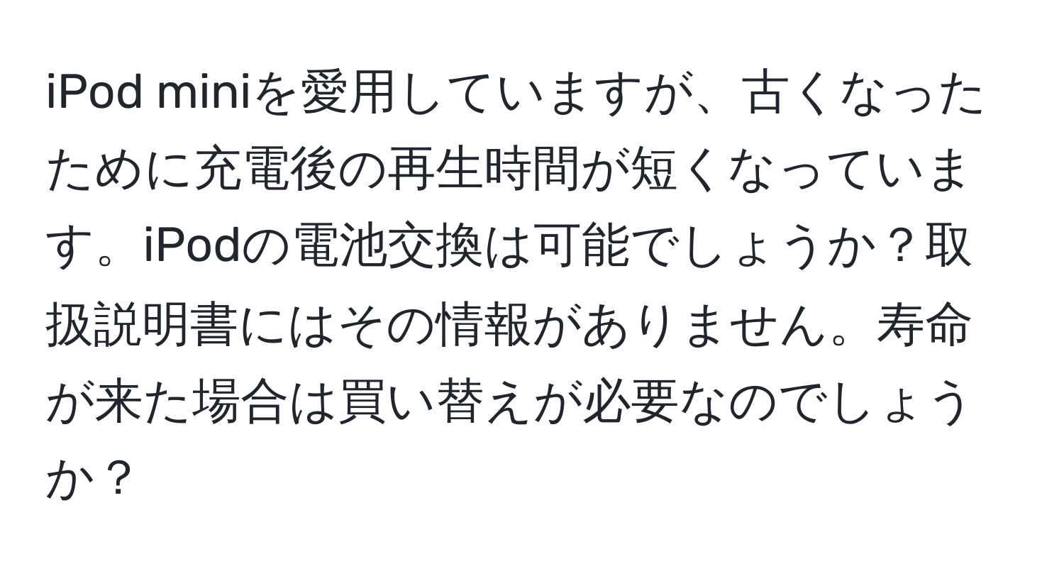 iPod miniを愛用していますが、古くなったために充電後の再生時間が短くなっています。iPodの電池交換は可能でしょうか？取扱説明書にはその情報がありません。寿命が来た場合は買い替えが必要なのでしょうか？