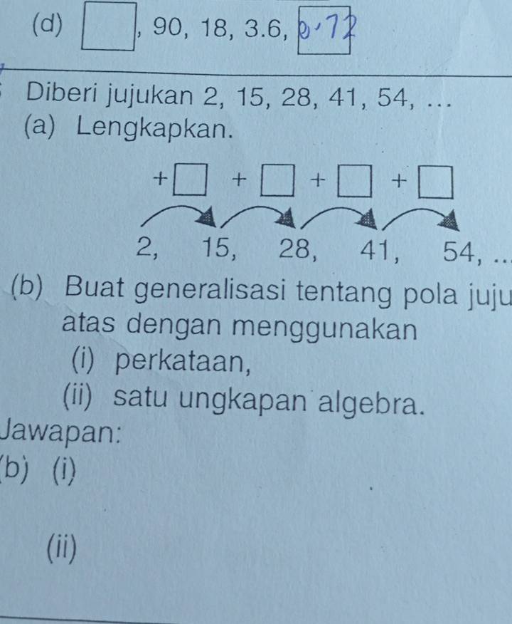 x=frac □  frac  , 90, 18, 3. 6, 
Diberi jujukan 2, 15, 28, 41, 54, ... 
(a) Lengkapkan.
+□ +□ +□ +□
2, 15, 28, 41, 54, .. 
(b) Buat generalisasi tentang pola juju 
atas dengan menggunakan 
(i) perkataan, 
(ii) satu ungkapan algebra. 
Jawapan: 
(b) (i) 
(ii)