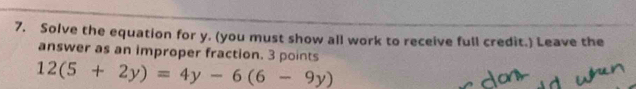 Solve the equation for y. (you must show all work to receive full credit.) Leave the 
answer as an improper fraction. 3 points
12(5+2y)=4y-6(6-9y)