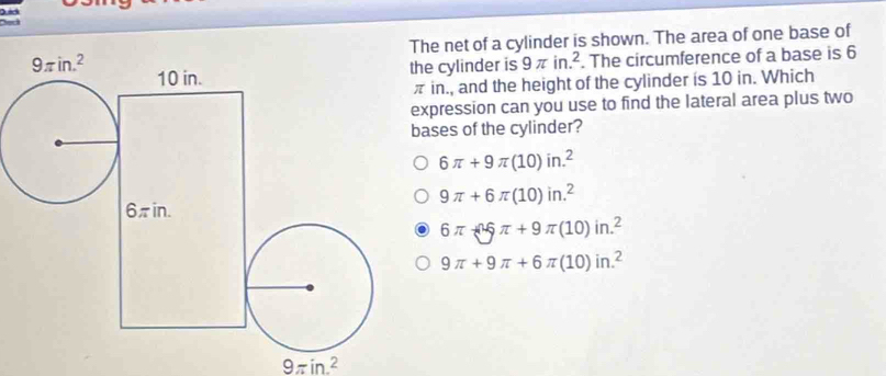 Deck
e net of a cylinder is shown. The area of one base of
e cylinder is 9π in.^2. The circumference of a base is 6
in., and the height of the cylinder is 10 in. Which
xpression can you use to find the lateral area plus two
ases of the cylinder?
6π +9π (10)in.^2
9π +6π (10)in.^2
6π -^wedge 5π +9π (10)in.^2
9π +9π +6π (10)in.^2
9π in^2